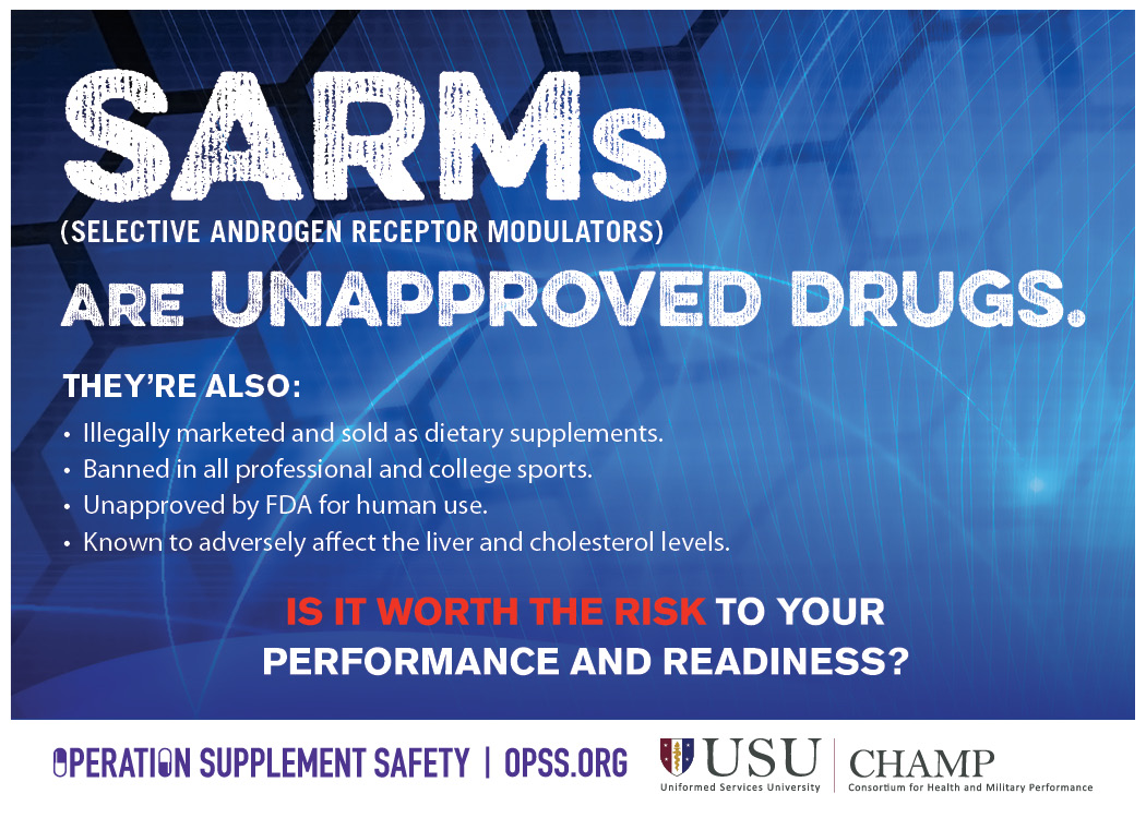 USU/CHAMP logo. Operation Supplement Safety logo. SARMs (Selective androgen receptor modulators) are unapproved drugs. They're also: illegally marketed and sold as dietary supplements, banned in all professional and college sports, unapproved by FDA for human use, known to adversely affect the liver and cholesterol levels. Is it worth the risk to your performance and readiness?