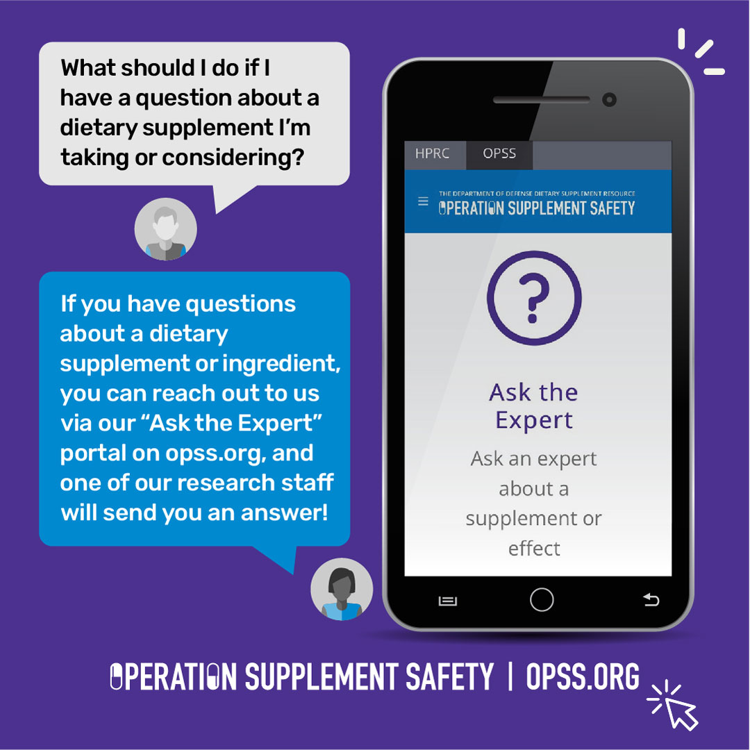 What should I do if I have a question about a dietary supplement I'm taking or considering? If you have a question about a dietary supplement or ingredient, you can reach out to us via our "Ask the Expert" portal on opss.org, and one of our research staff will send you an answer! Operation Supplement Safety | OPSS.org