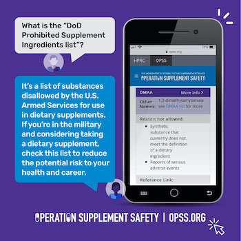 What is the "DoD Prohibited Supplement Ingredients list?" It's a list of substances disallowed by the U.S. Armed Services for use in dietary supplements. If you're in the military and considering taking a dietary supplement, check this list to reduce the potential risk to your health and career. Operation Supplement Safety | opss.org