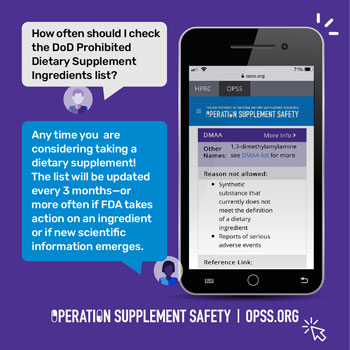 How often should I check the DoD Prohibited Dietary Supplement Ingredients list? Anytime you are considering taking a dietary supplement! In addition, the list will be updated at least every three months - or sooner if FDA takes action for an ingredient or if new scientific information emerges.