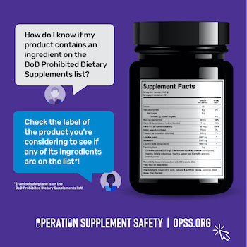 How do I know if my product contains an ingredient on the DoD Prohibited Dietary Supplements list? Check the label of the product you're considering to see if any of its ingredients are on the list*! 2-aminoisoheptane is on the DoD Prohibited Dietary Supplements list! Operation Supplement Safety | opss.org