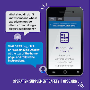 What should I do if I know someone who is experiencing side effects from taking a dietary supplement? Visit OPSS.org, click on "Report Side Effects" at the top of the home page, and follow the instructions. Operation Supplement Safety | OPSS.org