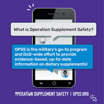 What is Operation Supplement Safety? OPSS is the military's go-to program and DoD-wide effort to provide evidence-based, up-to-date information on dietary supplements!