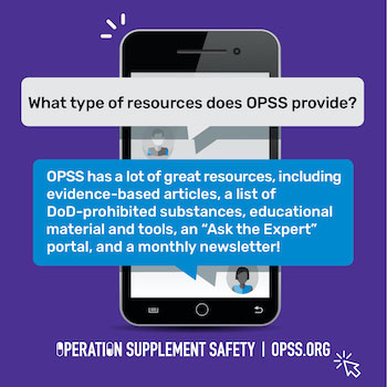 What type of resources does OPSS provide? OPSS has a lot of great resources, including evidence-based articles, a list of DoD-prohibited substances, educational material, an "Ask the Expert" portal, and a monthly newsletter!
